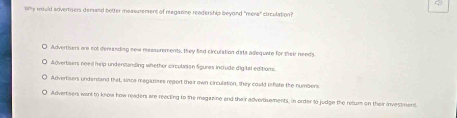 Why would advertisers demand better measurement of magazine readership beyond "mere" circulation?
Advertisers are not demanding new measurements, they find circulation data adequate for their needs
Advertisers need help understanding whether circulation figures include digital editions.
Advertisers understand that, since magazines report their own circulation, they could inflate the numbers
Advertisers want to know how readers are reacting to the magazine and their advertisements, in order to judge the return on their investment