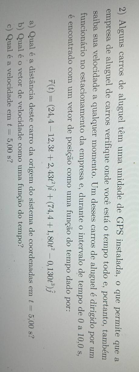 Alguns carros de aluguel têm uma unidade de GPS instalada, o que permite que a 
empresa de aluguel de carros verifique onde você está o tempo todo e, portanto, também 
saiba sua velocidade a qualquer momento. Um desses carros de aluguel é dirigido por um 
funcionário no estacionamento da empresa e, durante o intervalo de tempo de 0 a 10,0 s, 
é encontrado com um vetor de posição como uma função do tempo dado por:
vector r(t)=(24,4-12,3t+2,43t^2)hat i+(74,4+1,80t^2-0,130t^3)hat j
a) Qual é a distância deste carro da origem do sistema de coordenadas em t=5,00s ? 
b) Qual éo vetor de velocidade como uma função do tempo? 
c) Qual é a velocidade em t=5,00s