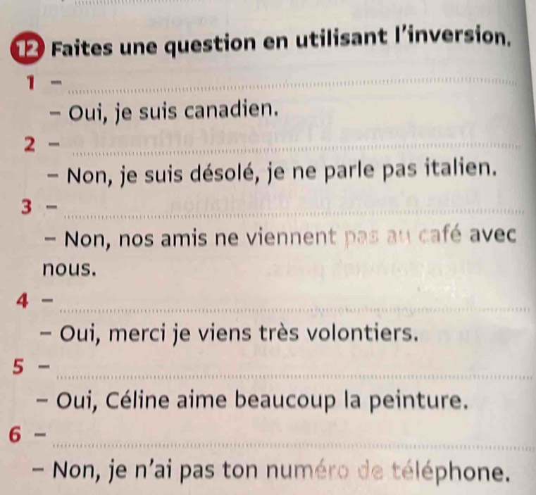 Faites une question en utilisant l’inversion. 
1- 
_ 
- Oui, je suis canadien. 
2 - ._ 
- Non, je suis désolé, je ne parle pas italien. 
_ 3- 
- Non, nos amis ne viennent pas au café avec 
nous. 
_ 4- 
- Oui, merci je viens très volontiers. 
_ 5- 
- Oui, Céline aime beaucoup la peinture. 
6- 
_ 
- Non, je n'ai pas ton numéro de téléphone.