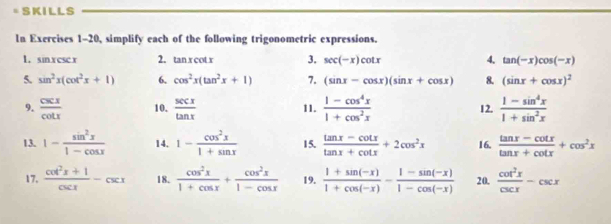 SKILLS 
In Exercises 1-20, simplify each of the following trigonometric expressions. 
1. sinxcsc x 2. tan xcot x 3. sec (-x)cot x 4. tan (-x)cos (-x)
5. sin^2x(cot^2x+1) 6. cos^2x(tan^2x+1) 7. (sin x-cos x)(sin x+cos x) 8. (sin x+cos x)^2
9.  csc x/cot x  10.  sec x/tan x  11.  (1-cos^4x)/1+cos^2x  12.  (1-sin^4x)/1+sin^2x 
13. 1- sin^2x/1-cos x  14. 1- cos^2x/1+sin x  15.  (tan x-cot x)/tan x+cot x +2cos^2x 16.  (tan x-cot x)/tan x+cot x +cos^2x
17,  (cot^2x+1)/csc x -csc x 18.  cos^2x/1+cos x + cos^2x/1-cos x  19.  (1+sin (-x))/1+cos (-x) - (1-sin (-x))/1-cos (-x)  20.  cot^2x/csc x -csc x