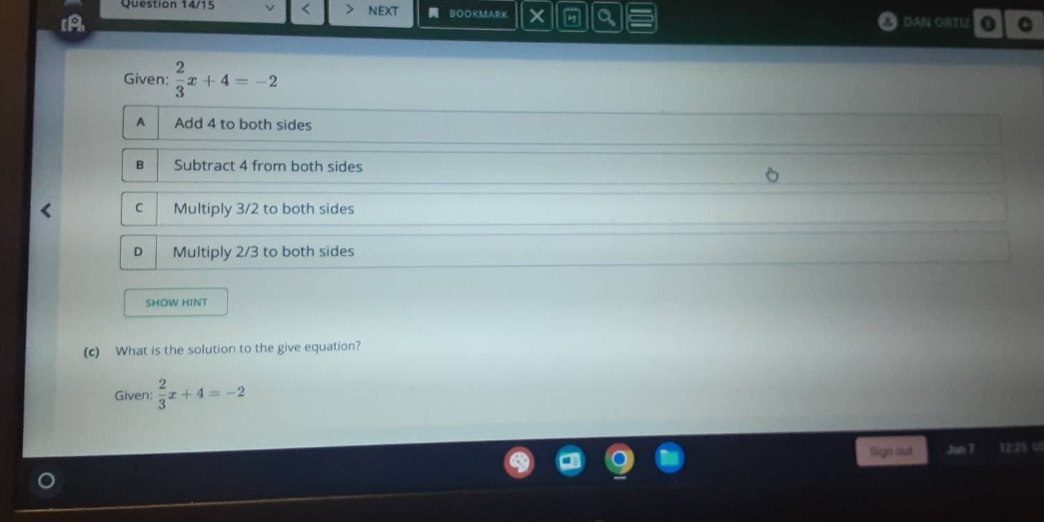 Question 14/15 NEXT BOOKMARK a a
IA DAN ORTIZ 0 C
Given:  2/3 x+4=-2
A Add 4 to both sides
B Subtract 4 from both sides
C Multiply 3/2 to both sides
n Multiply 2/3 to both sides
SHOW HINT
(c) What is the solution to the give equation?
Given:  2/3 x+4=-2
Sign out Jun 7 12:25 U5