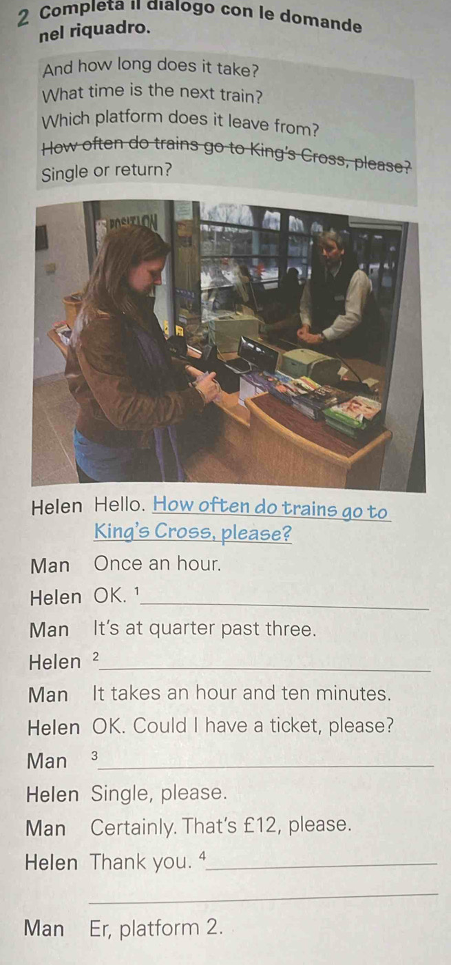 Completa i dialogo con le domande 
nel riquadro. 
And how long does it take? 
What time is the next train? 
Which platform does it leave from? 
How often do trains go to King's Cross, please? 
Single or return? 
Helen Hello. How often do trains go to 
King's Cross, please? 
Man Once an hour. 
Helen OK. 1_ 
Man It's at quarter past three. 
Helen ²_ 
Man It takes an hour and ten minutes. 
Helen OK. Could I have a ticket, please? 
Man 3 _ 
Helen Single, please. 
Man Certainly. That's £12, please. 
Helen Thank you. "_ 
_ 
Man Er, platform 2.