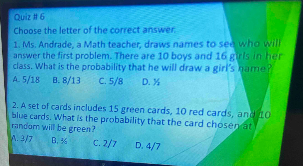 Quiz # 6
Choose the letter of the correct answer.
1. Ms. Andrade, a Math teacher, draws names to see who will
answer the first problem. There are 10 boys and 16 girls in her
class. What is the probability that he will draw a girl’s name?
A. 5/18 B. 8/13 C. 5/8 D. ½
2. A set of cards includes 15 green cards, 10 red cards, and 10
blue cards. What is the probability that the card chosen at
random will be green?
A. 3/7 B. ¾ C. 2/7 D. 4/7