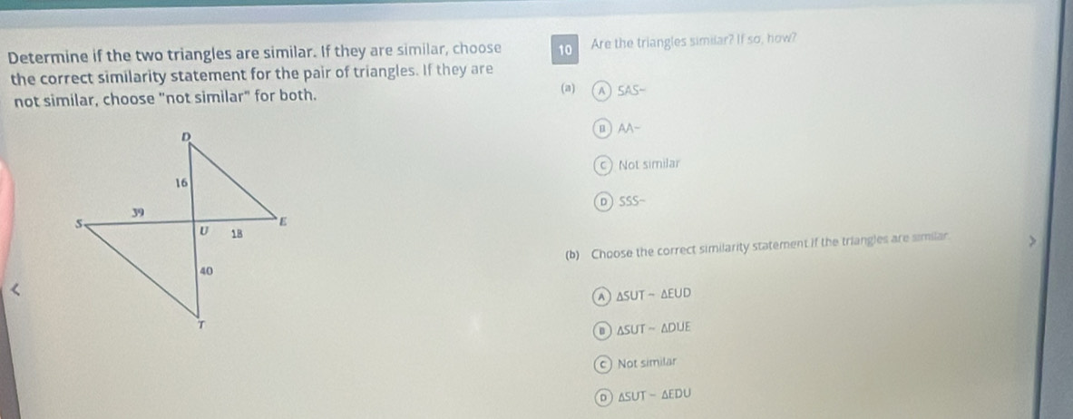 Determine if the two triangles are similar. If they are similar, choose 10 Are the triangles similar? If so, how?
the correct similarity statement for the pair of triangles. If they are
not similar, choose "not similar" for both. (a) A 5AS-
B AA-
C ) Nols milar
D SSS- 
(b) Choose the correct similarity statement if the triangles are similar. >
A △ SUT-△ EUD
△ SUTsim △ DUE
C Notsimilar
D △ SUT-△ EDU