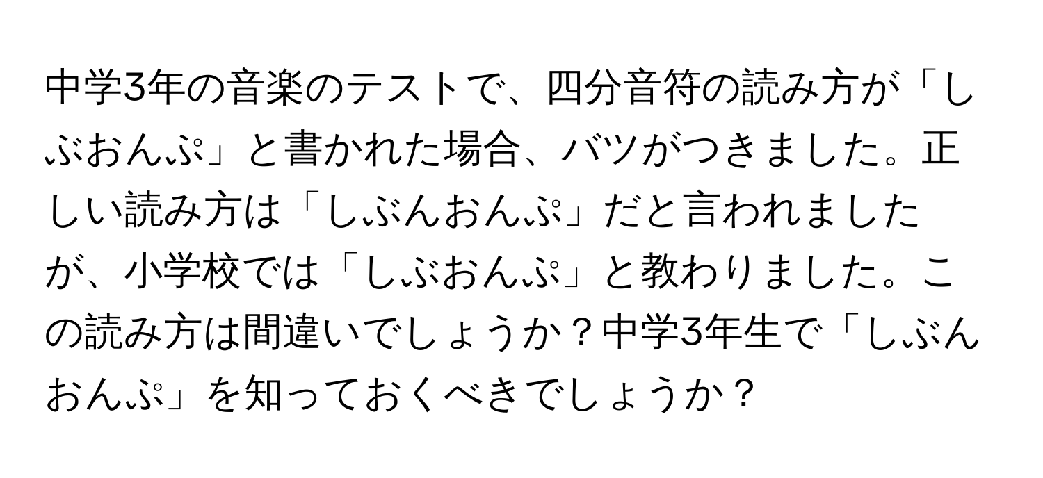 中学3年の音楽のテストで、四分音符の読み方が「しぶおんぷ」と書かれた場合、バツがつきました。正しい読み方は「しぶんおんぷ」だと言われましたが、小学校では「しぶおんぷ」と教わりました。この読み方は間違いでしょうか？中学3年生で「しぶんおんぷ」を知っておくべきでしょうか？