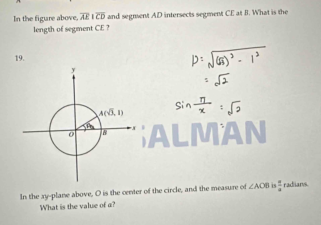 In the figure above, overline AE|overline CD and segment AD intersects segment CE at B. What is the
length of segment CE ?
19.
1A
In the xy-plane above, O is the center of the circle, and the measure of ∠ AOB is  π /a  radians.
What is the value of a?