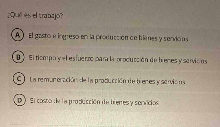 ¿Qué es el trabajo?
A ) El gasto e ingreso en la producción de bienes y servicios
B ) El tiempo y el esfuerzo para la producción de bienes y servicios
C ) La remuneración de la producción de bienes y servicios
D) El costo de la producción de bienes y servicios