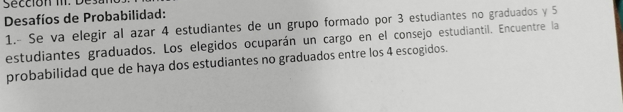 Sección II. D 
Desafíos de Probabilidad: 
1.- Se va elegir al azar 4 estudiantes de un grupo formado por 3 estudiantes no graduados y 5
estudiantes graduados. Los elegidos ocuparán un cargo en el consejo estudiantil. Encuentre la 
probabilidad que de haya dos estudiantes no graduados entre los 4 escogidos.