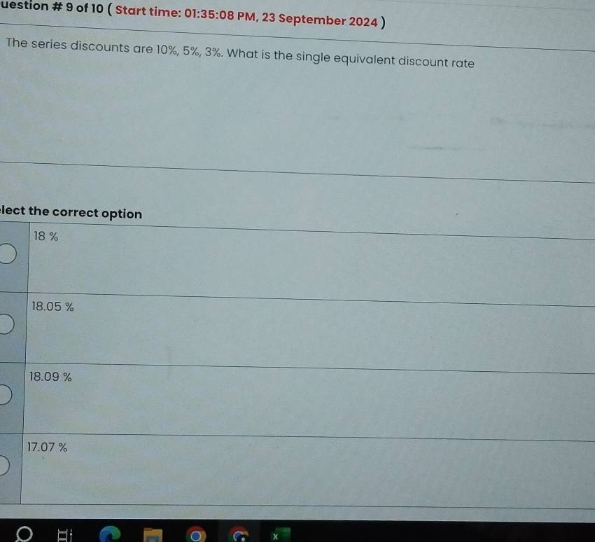 uestion # 9 of 10 ( Start time: 01:35:08 PM, 23 September 2024 )
The series discounts are 10%, 5%, 3%. What is the single equivalent discount rate
lect the correct option
18 %
18.05 %
18.09 %
17.07 %