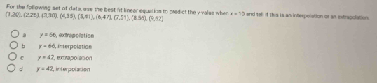 (1,20), (2,26), (3,30), (4,35), (5,41),(6,47), (7,51), (8,56), (9,62) For the following set of data, use the best-fit linear equation to predict the y -value when x=10 and tell if this is an interpolation or an extrapolation.
a y=66 , extrapolation
b y=66 , interpolation
c y=42 extrapolation
d y=42 , interpolation