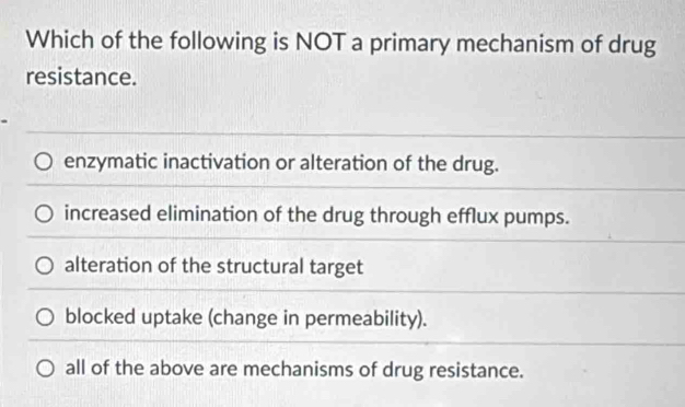 Which of the following is NOT a primary mechanism of drug
resistance.
enzymatic inactivation or alteration of the drug.
increased elimination of the drug through efflux pumps.
alteration of the structural target
blocked uptake (change in permeability).
all of the above are mechanisms of drug resistance.