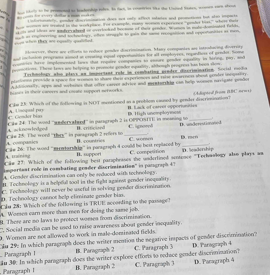 ette less likely to be promoted to leadership roles. In fact, in countries like the United States, women earn about
mǐ 8() cents for every dollar a man makes.
Unfortunately, gender discrimination does not only affect salaries and promotions but also impacts
c. 
how women are treated in the workplace. For example, many women experience “gender bias,” where their
stills and ideas are undervatued or overlooked because of their gender. Women in male-dominated fields,
ga_ such as engineering and technology, often struggle to gain the same recognition and opportunities as men,
even when they are equally qualified.
rc However, there are efforts to reduce gender discrimination. Many companies are introducing diversity
ity
and inclusion programs aimed at creating equal opportunities for all employees, regardless of gender. Some
d countries have implemented laws that require companies to ensure gender equality in hiring, pay, and
m
promotions. These laws are helping to promote gender equality, although progress has been slow.
m Technology also plays an important role in combating gender diserimination. Social media
platforms provide a space for women to share their experiences and raise awareness about gender inequality.
c Additionally, apps and websites that offer career advice and mentorship can help women navigate gender
biases in their careers and create support networks.
(Adapted from BBC news)
Câu 23: Which of the following is NOT mentioned as a problem caused by gender discrimination?
A. Unequal pay B. Lack of career opportunities
C. Gender bias D. High unemployment
Câu 24: The word “undervalued” in paragraph 2 is OPPOSITE in meaning to _.
A. acknowledged B. criticized C. ignored D. underestimated
Câu 25: The word “they” in paragraph 2 refers to _.
A. companies B. countries C. women D. men
Câu 26: The word “mentorship” in paragraph 4 could be best replaced by _.
A. training B. support C. competition D. leadership
Câu 27: Which of the following best paraphrases the underlined sentence "Technology also plays an
important role in combating gender discrimination" in paragraph 4?
A. Gender discrimination can only be reduced with technology.
B. Technology is a helpful tool in the fight against gender inequality.
C. Technology will never be useful in solving gender discrimination.
D. Technology cannot help eliminate gender bias.
Câu 28: Which of the following is TRUE according to the passage?
A. Women earn more than men for doing the same job.
B. There are no laws to protect women from discrimination.
C. Social media can be used to raise awareness about gender inequality.
. Women are not allowed to work in male-dominated fields.
Câu 29: In which paragraph does the writer mention the negative impacts of gender discrimination?
. Paragraph 1 B. Paragraph 2 C. Paragraph 3 D. Paragraph 4
âu 30: In which paragraph does the writer explore efforts to reduce gender discrimination?
Paragraph 1 B. Paragraph 2 C. Paragraph 3 D. Paragraph 4