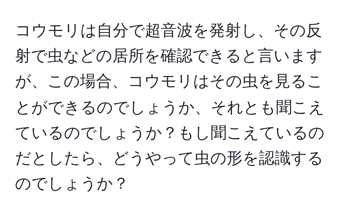 コウモリは自分で超音波を発射し、その反射で虫などの居所を確認できると言いますが、この場合、コウモリはその虫を見ることができるのでしょうか、それとも聞こえているのでしょうか？もし聞こえているのだとしたら、どうやって虫の形を認識するのでしょうか？