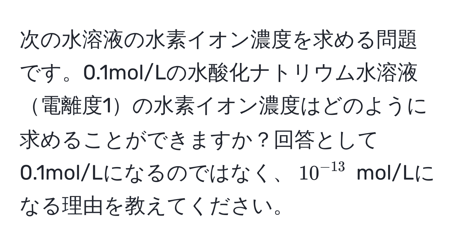 次の水溶液の水素イオン濃度を求める問題です。0.1mol/Lの水酸化ナトリウム水溶液電離度1の水素イオン濃度はどのように求めることができますか？回答として0.1mol/Lになるのではなく、$10^(-13)$ mol/Lになる理由を教えてください。