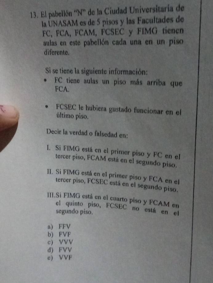 El pabellón “N” de la Ciudad Universitaria de
la UNASAM es de 5 pisos y las Facultades de
FC, FCA, FCAM, FCSEC y FIMG tienen
aulas en este pabellón cada una en un piso
diferente.
Si se tiene la siguiente información:
FC tiene aulas un piso más arriba que
FCA.
FCSEC le hubiera gustado funcionar en el
último piso.
Decir la verdad o falsedad en:
I. Si FIMG está en el primer piso y FC en el
tercer piso, FCAM está en el segundo piso.
II. Sí FIMG está en el primer piso y FCA en el
tercer piso, FCSEC está en el segundo piso.
III.Si FIMG está en el cuarto piso y FCAM en
el quinto piso, FCSEC no está en el
segundo piso.
a) FFV
b) FVF
c) VVV
d) FVV
e) VVF