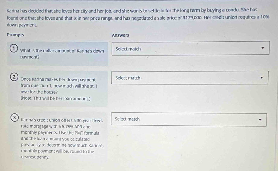 Karina has decided that she loves her city and her job, and she wants to settle in for the long term by buying a condo. She has 
found one that she loves and that is in her price range, and has negotiated a sale price of $179,000. Her credit union requires a 10%
down payment. 
Prompts Answers 
1 ) What is the dollar amount of Karina's down Select match 
payment? 
2 Once Karina makes her down payment Select match 
from question 1, how much will she still 
owe for the house? 
(Note: This will be her loan amount.) 
3 Karina's credit union offers a 30-year fixed- Select match 
rate mortgage with a 5.75% APR and 
monthly payments. Use the PMT formula 
and the loan amount you calculated 
previously to determine how much Karina's 
monthly payment will be, round to the 
nearest penny.