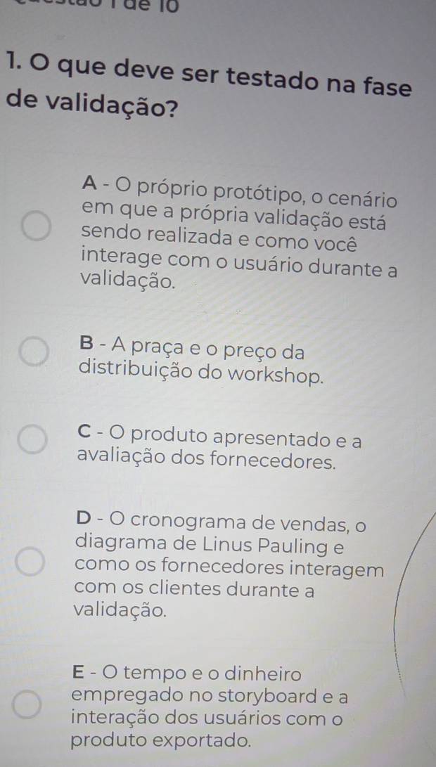 Táể 10
1. O que deve ser testado na fase
de validação?
A - O próprio protótipo, o cenário
em que a própria validação está
sendo realizada e como você
interage com o usuário durante a
validação.
B - A praça e o preço da
distribuição do workshop.
C - O produto apresentado e a
avaliação dos fornecedores.
D - O cronograma de vendas, o
diagrama de Linus Pauling e
como os fornecedores interagem
com os clientes durante a
validação.
E - O tempo e o dinheiro
empregado no storyboard e a
interação dos usuários com o
produto exportado.