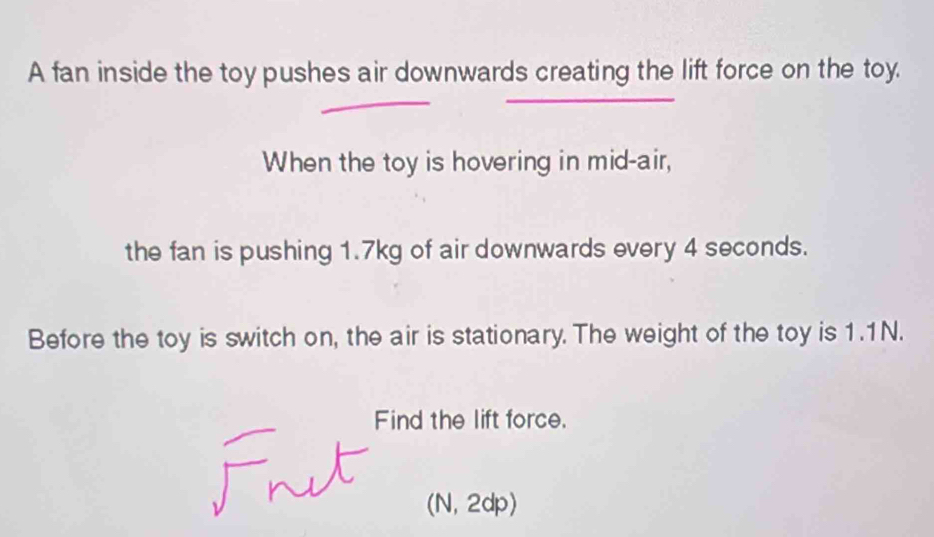 A fan inside the toy pushes air downwards creating the lift force on the toy. 
When the toy is hovering in mid-air, 
the fan is pushing 1.7kg of air downwards every 4 seconds. 
Before the toy is switch on, the air is stationary. The weight of the toy is 1.1N. 
Find the lift force. 
(N, 2dp)