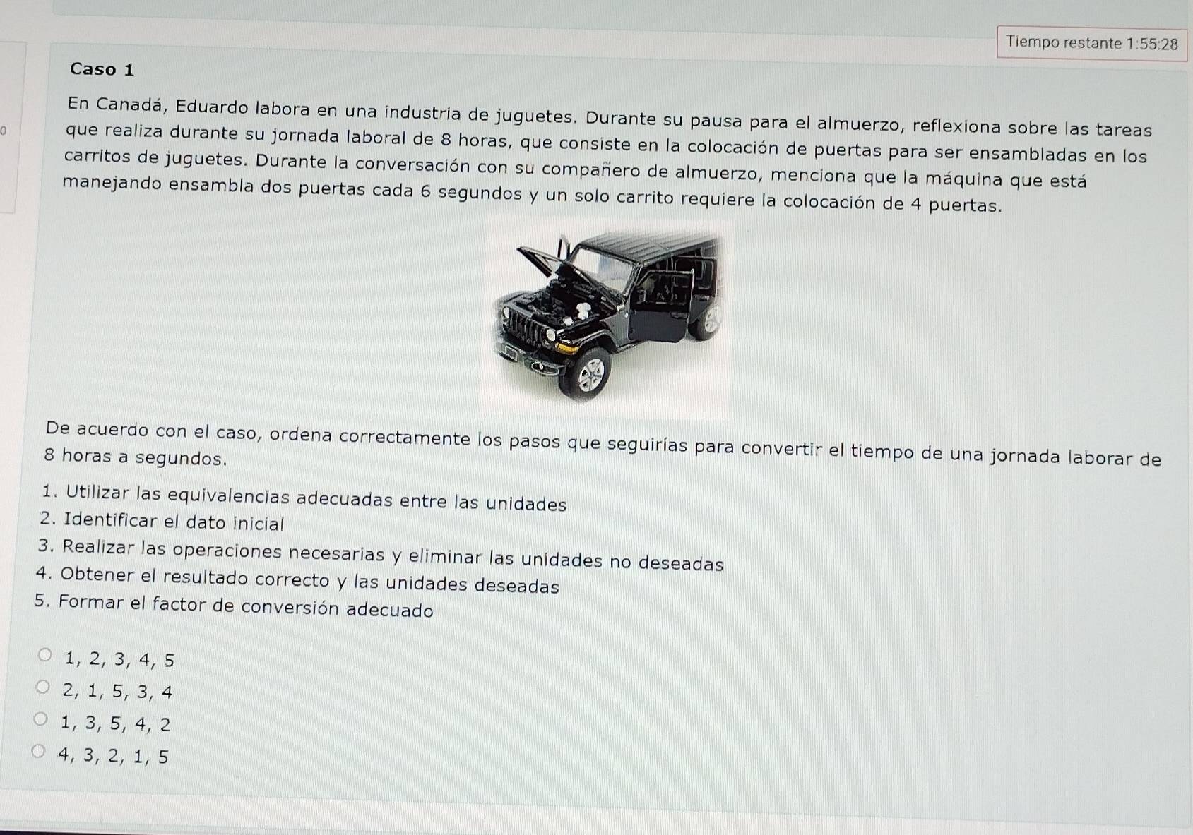 Tiempo restante 1:55:28
Caso 1
En Canadá, Eduardo labora en una industria de juguetes. Durante su pausa para el almuerzo, reflexiona sobre las tareas
que realiza durante su jornada laboral de 8 horas, que consiste en la colocación de puertas para ser ensambladas en los
carritos de juguetes. Durante la conversación con su compañero de almuerzo, menciona que la máquina que está
manejando ensambla dos puertas cada 6 segundos y un solo carrito requiere la colocación de 4 puertas.
De acuerdo con el caso, ordena correctamente los pasos que seguirías para convertir el tiempo de una jornada laborar de
8 horas a segundos.
1. Utilizar las equivalencias adecuadas entre las unidades
2. Identificar el dato inicial
3. Realizar las operaciones necesarias y eliminar las unidades no deseadas
4. Obtener el resultado correcto y las unidades deseadas
5. Formar el factor de conversión adecuado
1, 2, 3, 4, 5
2, 1, 5, 3, 4
1, 3, 5, 4, 2
4, 3, 2, 1, 5