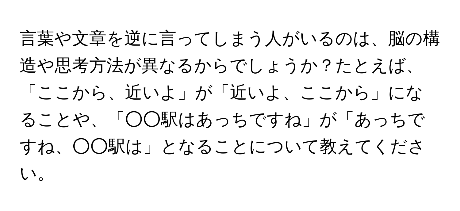 言葉や文章を逆に言ってしまう人がいるのは、脳の構造や思考方法が異なるからでしょうか？たとえば、「ここから、近いよ」が「近いよ、ここから」になることや、「○○駅はあっちですね」が「あっちですね、○○駅は」となることについて教えてください。