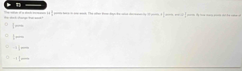 The value of a stock incmase 14 2/3  paints twice in one week. The other thrre days the valua decreases by 10 pants 8 1/3  ports, and 11 2/3  poirts. By how mary proms dld the sakue of
the sock change tat week?
 3/5  ponts
 1/3 porven
-1 1/3  1000
-1 2/3 pords