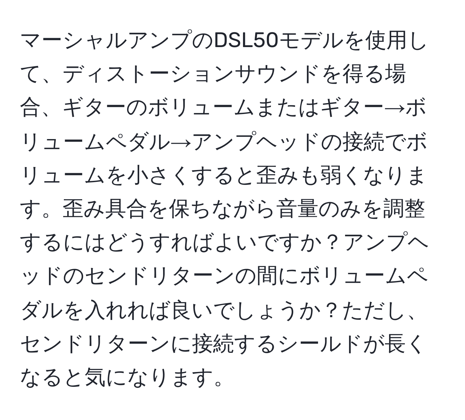 マーシャルアンプのDSL50モデルを使用して、ディストーションサウンドを得る場合、ギターのボリュームまたはギター→ボリュームペダル→アンプヘッドの接続でボリュームを小さくすると歪みも弱くなります。歪み具合を保ちながら音量のみを調整するにはどうすればよいですか？アンプヘッドのセンドリターンの間にボリュームペダルを入れれば良いでしょうか？ただし、センドリターンに接続するシールドが長くなると気になります。