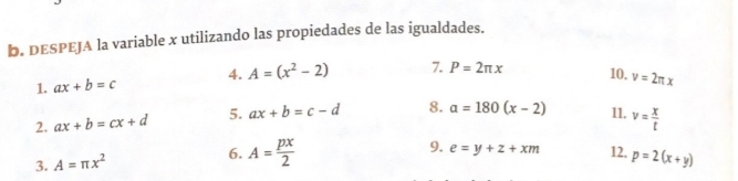 DESPEJA la variable x utilizando las propiedades de las igualdades. 
1. ax+b=c 4. A=(x^2-2) 7. P=2π x 10. v=2π x
2. ax+b=cx+d 5. ax+b=c-d 8. a=180(x-2) 11. v= x/t 
3. A=π x^2 6. A= px/2 
9. e=y+z+xm 12. p=2(x+y)