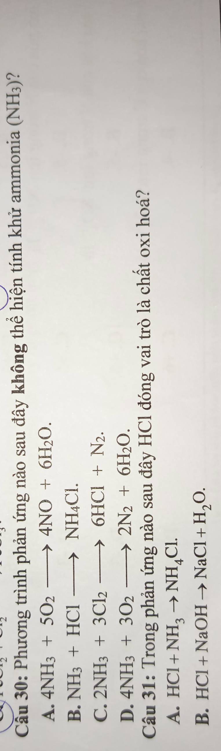 Cầu 30: Phương trình phản ứng nào sau đây không thể hiện tính khử ammonia (NH₃)?
A. 4NH_3+5O_2to 4NO+6H_2O.
B. NH_3+HClto NH_4Cl.
C. 2NH_3+3Cl_2to 6HCl+N_2.
D. 4NH_3+3O_2to 2N_2+6H_2O. 
Câu 31: Trong phản ứng nào sau đây HCl đóng vai trò là chất oxi hoá?
A. HCl+NH_3to NH_4Cl.
B. HCl+NaOHto NaCl+H_2O.