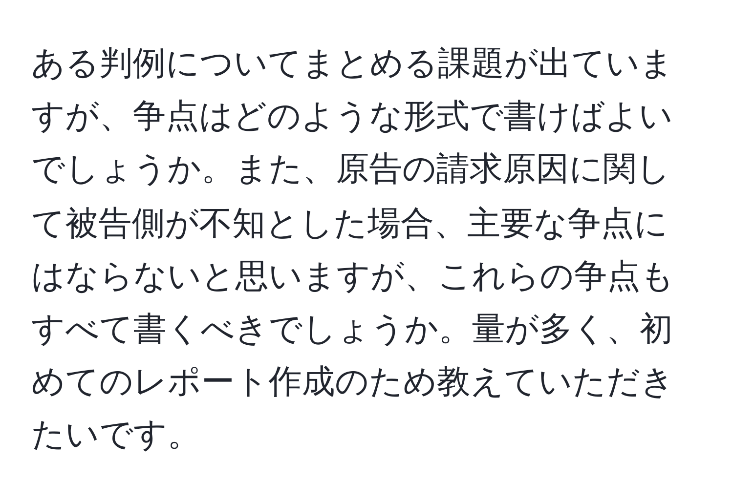 ある判例についてまとめる課題が出ていますが、争点はどのような形式で書けばよいでしょうか。また、原告の請求原因に関して被告側が不知とした場合、主要な争点にはならないと思いますが、これらの争点もすべて書くべきでしょうか。量が多く、初めてのレポート作成のため教えていただきたいです。