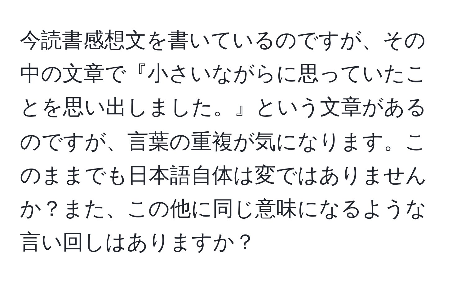 今読書感想文を書いているのですが、その中の文章で『小さいながらに思っていたことを思い出しました。』という文章があるのですが、言葉の重複が気になります。このままでも日本語自体は変ではありませんか？また、この他に同じ意味になるような言い回しはありますか？