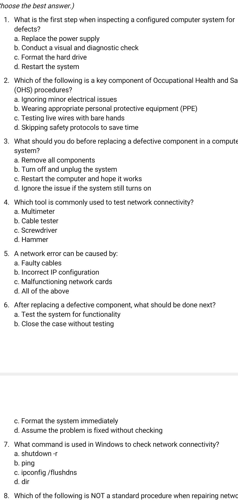 Choose the best answer.)
1. What is the first step when inspecting a configured computer system for
defects?
a. Replace the power supply
b. Conduct a visual and diagnostic check
c. Format the hard drive
d. Restart the system
2. Which of the following is a key component of Occupational Health and Sa
(OHS) procedures?
a. Ignoring minor electrical issues
b. Wearing appropriate personal protective equipment (PPE)
c. Testing live wires with bare hands
d. Skipping safety protocols to save time
3. What should you do before replacing a defective component in a compute
system?
a. Remove all components
b. Turn off and unplug the system
c. Restart the computer and hope it works
d. Ignore the issue if the system still turns on
4. Which tool is commonly used to test network connectivity?
a. Multimeter
b. Cable tester
c. Screwdriver
d. Hammer
5. A network error can be caused by:
a. Faulty cables
b. Incorrect IP configuration
c. Malfunctioning network cards
d. All of the above
6. After replacing a defective component, what should be done next?
a. Test the system for functionality
b. Close the case without testing
c. Format the system immediately
d. Assume the problem is fixed without checking
7. What command is used in Windows to check network connectivity?
a. shutdown -r
b. ping
c. ipconfig /flushdns
d. dir
8. Which of the following is NOT a standard procedure when repairing netwo