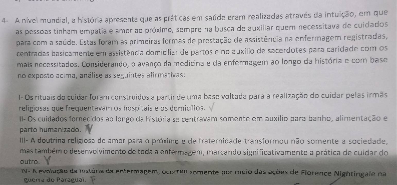 4- A nível mundial, a história apresenta que as práticas em saúde eram realizadas através da intuição, em que
as pessoas tinham empatia e amor ao próximo, sempre na busca de auxiliar quem necessitava de cuidados
para com a saúde. Estas foram as primeiras formas de prestação de assistência na enfermagem registradas,
centradas basicamente em assistência domiciliar de partos e no auxílio de sacerdotes para caridade com os
mais necessitados. Considerando, o avanço da medicina e da enfermagem ao longo da história e com base
no exposto acima, análise as seguintes afirmativas:
I- Os rituais do cuidar foram construídos a partir de uma base voltada para a realização do cuidar pelas irmãs
religiosas que frequentavam os hospitais e os domicílios.
II- Os cuidados fornecidos ao longo da história se centravam somente em auxílio para banho, alimentação e
parto humanizado.
III- A doutrina religiosa de amor para o próximo e de fraternidade transformou não somente a sociedade,
mas também o desenvolvimento de toda a enfermagem, marcando significativamente a prática de cuidar do
outro.
IV- A evolução da história da enfermagem, ocorreu somente por meio das ações de Florence Nightingale na
guerra do Paraguai.