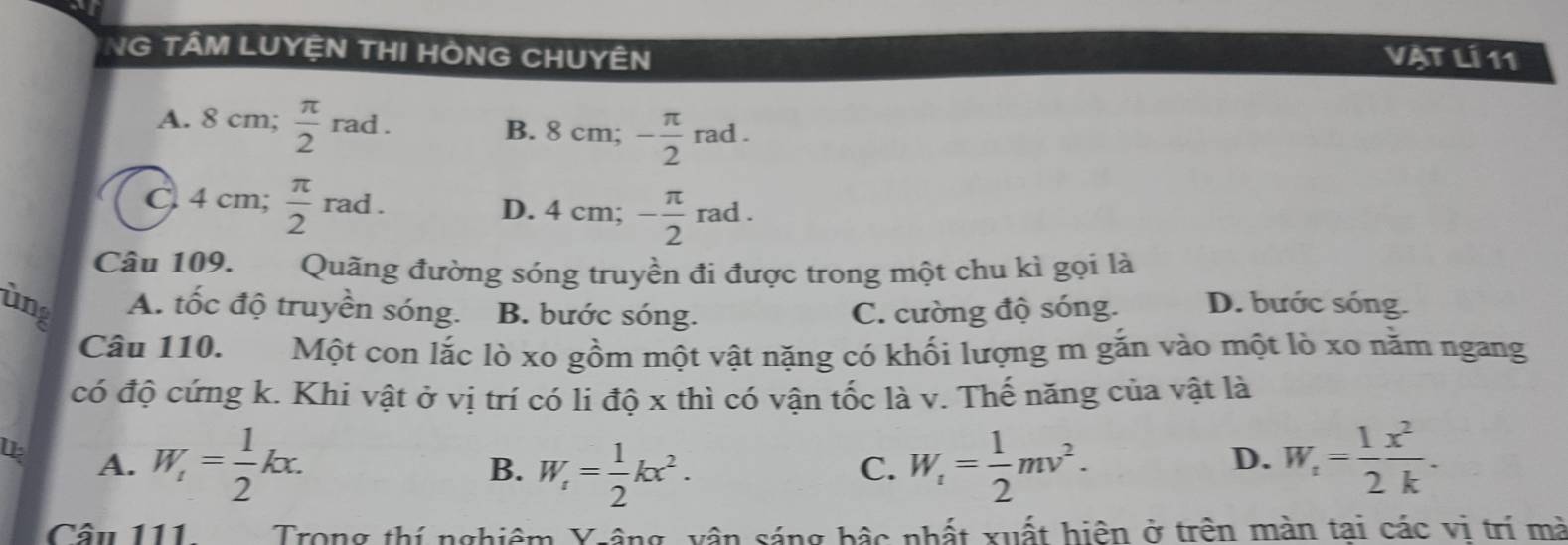 NG TÂM LUYỆN THI HÒNG CHUYÊN
VẠt Lí 11
A. 8 cm;  π /2  rad B. 8 cm; - π /2 rad.
C 4 cm;  π /2 rad. D. 4 cm; - π /2 rad. 
Câu 109. Quãng đường sóng truyền đi được trong một chu kì gọi là
ùng A. tốc độ truyền sóng. B. bước sóng. C. cường độ sóng. D. bước sóng.
Câu 110. Một con lắc lò xo gồm một vật nặng có khối lượng m gắn vào một lò xo năm ngang
có độ cứng k. Khi vật ở vị trí có li độ x thì có vận tốc là v. Thế năng của vật là
A. W_1= 1/2 kx. W_1= 1/2 kx^2. W_1= 1/2 mv^2. W_1= 1/2  x^2/k . 
B.
C.
D.
Cầu 111 Trong thí nghiêm Yrâng, vận sáng bậc nhất xuất hiện ở trên màn tai các vi trí mà