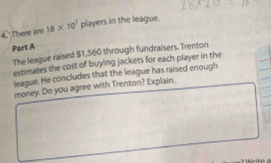 There are 18* 10^1players in the league. 
Part A 
The league raised $1,560 through fundraisers. Trenton 
estimates the cost of buying jackets for each player in the 
league. He concludes that the league has raised enough 
money. Do you agree with Trenton? Explain,