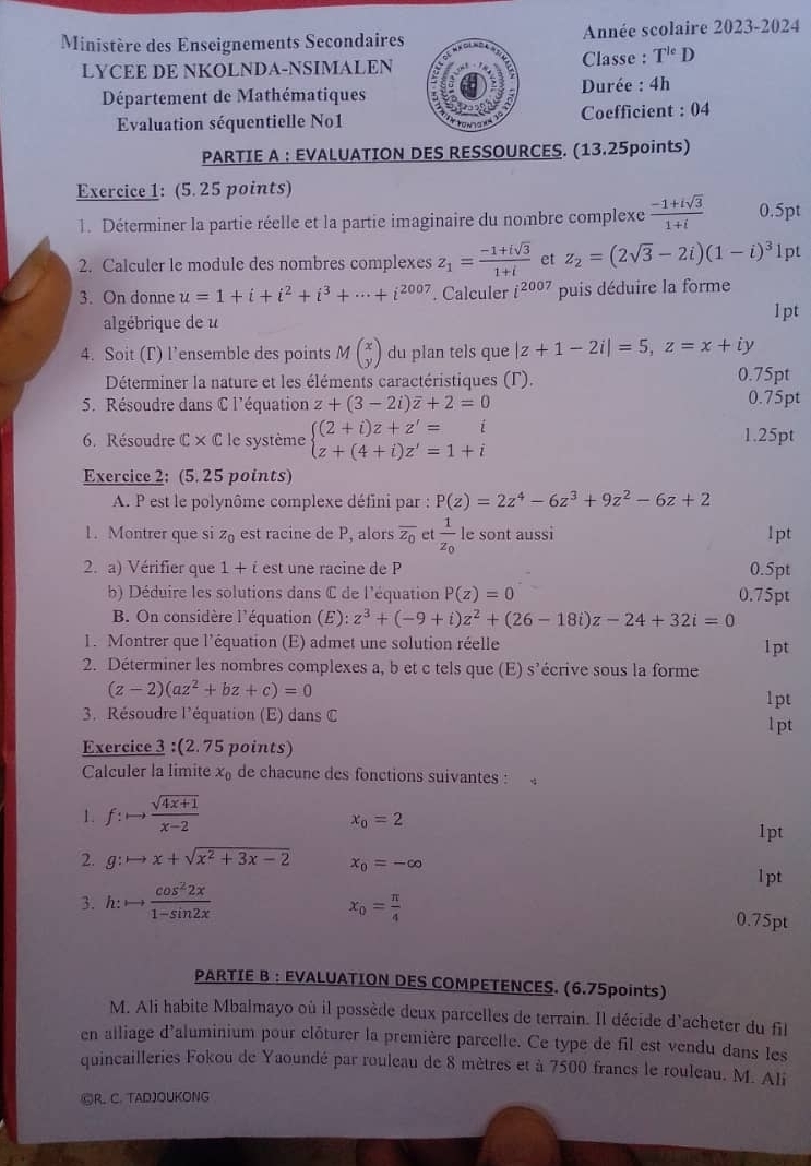 Ministère des Enseignements SecondairesAnnée scolaire 2023-2024
LYCEE DE NKOLNDA-NSIMALENClasse : T^(le)D
Département de Mathématiques Durée : 4h
Evaluation séquentielle No1  Coefficient : 04
PARTIE A : EVALUATION DES RESSOURCES. (13.25points)
Exercice 1: (5. 25 points)
1. Déterminer la partie réelle et la partie imaginaire du nombre complexe  (-1+isqrt(3))/1+i  0.5pt
2. Calculer le module des nombres complexes z_1= (-1+isqrt(3))/1+i  et z_2=(2sqrt(3)-2i)(1-i)^31 pt
3. On donne u=1+i+i^2+i^3+·s +i^(2007). Calculer i^(2007) puis déduire la forme
algébrique de u l pt
4. Soit (Γ) l’ensemble des points Mbeginpmatrix x yendpmatrix du plan tels que |z+1-2i|=5,z=x+iy
Déterminer la nature et les éléments caractéristiques (Γ). 0.75pt
5. Résoudre dans C l'équation z+(3-2i)overline z+2=0 0.75pt
6. Résoudre C × C le système beginarrayl (2+i)z+z'=i z+(4+i)z'=1+iendarray. 1.25pt
Exercice 2: (5. 25 points)
A. P est le polynôme complexe défini par : P(z)=2z^4-6z^3+9z^2-6z+2
1.Montrer que si z_0 est racine de P, alors overline z_0 et frac 1z_0 le sont aussi 1pt
2. a) Vérifier que 1, est une racine de P 0.5pt
b) Déduire les solutions dans C de l'équation P(z)=0 0.75pt
B. On considère l'équation (E): z^3+(-9+i)z^2+(26-18i)z-24+32i=0
1. Montrer que l'équation (E) admet une solution réelle lpt
2. Déterminer les nombres complexes a, b et c tels que (E) s'écrive sous la forme
(z-2)(az^2+bz+c)=0
1pt
3. Résoudre l'équation (E) dans C l pt
Exercice 3 :(2.75 points)
Calculer la limite x_0 de chacune des fonctions suivantes :
1. f:to  (sqrt(4x+1))/x-2 
x_0=2
1pt
2. q: to x+sqrt(x^2+3x-2) x_0=-∈fty
1pt
3. :to  cos^22x/1-sin 2x  x_0= π /4  0.75pt
PARTIE B : EVALUATION DES COMPETENCES. (6.75points)
M. Ali habite Mbalmayo où il possède deux parcelles de terrain. Il décide d'acheter du fil
en alliage d'aluminium pour clôturer la première parcelle. Ce type de fil est vendu dans les
quincailleries Fokou de Yaoundé par rouleau de 8 mètres et à 7500 francs le rouleau. M. Ali
©R. C. TADJOUKONG