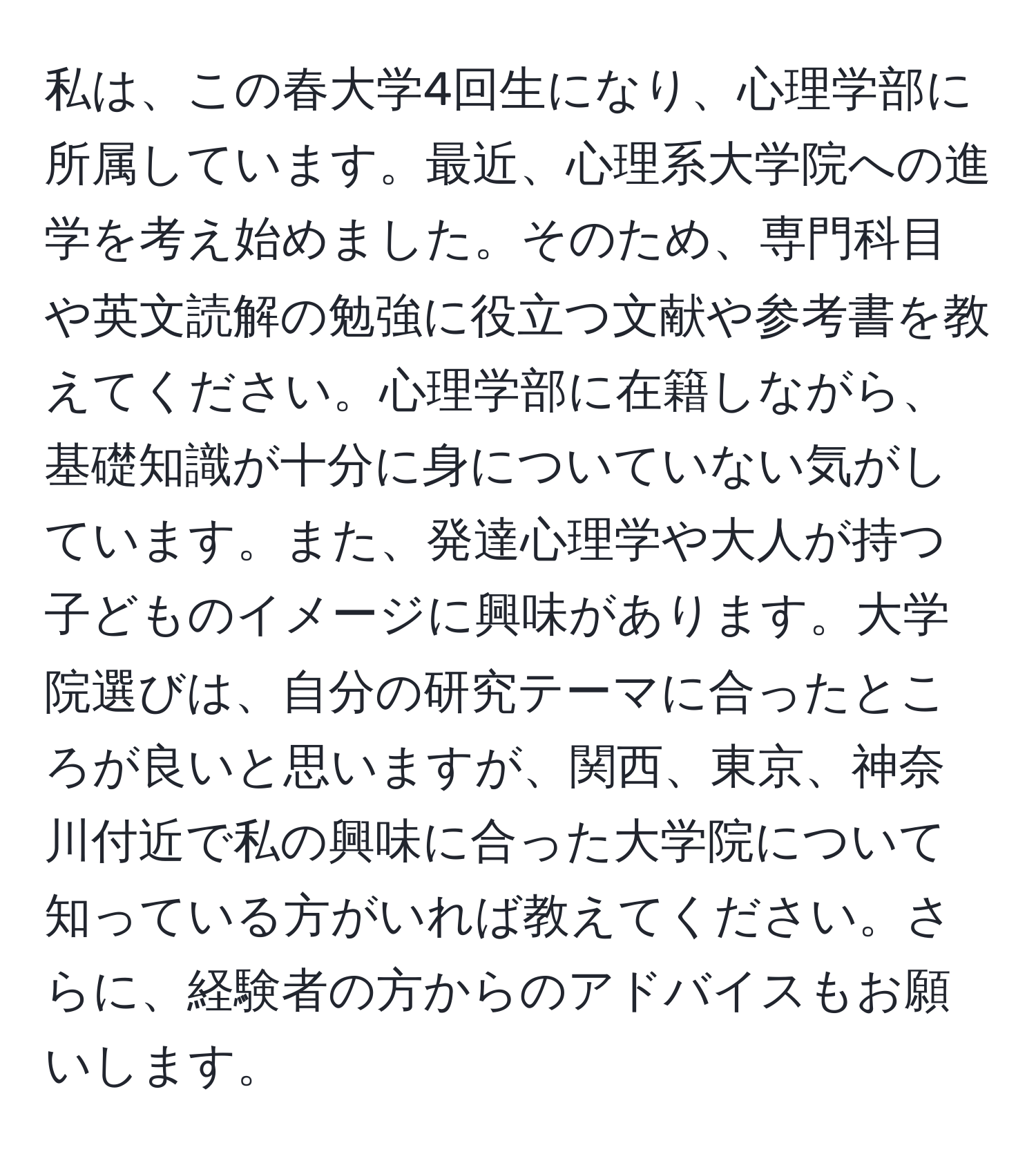 私は、この春大学4回生になり、心理学部に所属しています。最近、心理系大学院への進学を考え始めました。そのため、専門科目や英文読解の勉強に役立つ文献や参考書を教えてください。心理学部に在籍しながら、基礎知識が十分に身についていない気がしています。また、発達心理学や大人が持つ子どものイメージに興味があります。大学院選びは、自分の研究テーマに合ったところが良いと思いますが、関西、東京、神奈川付近で私の興味に合った大学院について知っている方がいれば教えてください。さらに、経験者の方からのアドバイスもお願いします。