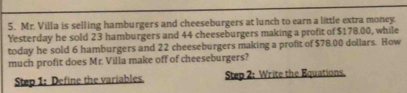 Mr. Villa is selling hamburgers and cheeseburgers at lunch to earn a little extra money. 
Yesterday he sold 23 hamburgers and 44 cheeseburgers making a profit of $178.00, while 
today he sold 6 hamburgers and 22 cheeseburgers making a profit of $78.00 dollars. How 
much profit does Mr. Villa make off of cheeseburgers? 
Step 1: Define the variables. Step 2: Write the Equations.