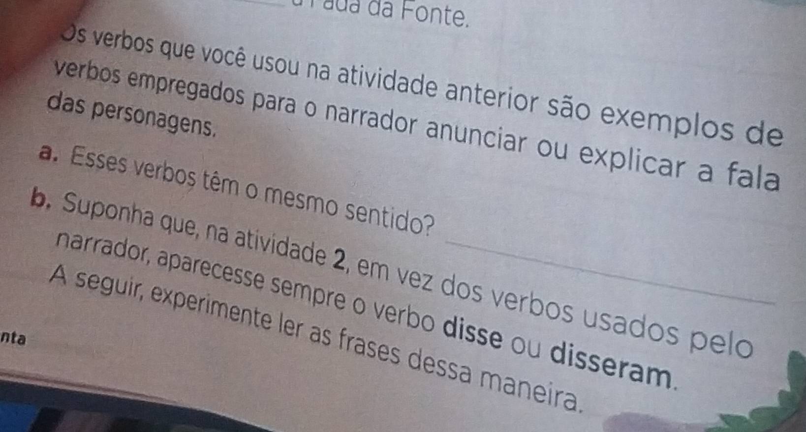 Pada da Fonte. 
Os verbos que você usou na atividade anterior são exemplos de 
das personagens. 
verbos empregados para o narrador anunciar ou explicar a fala 
a. Esses verbos têm o mesmo sentido? 
b. Suponha que, na atividade 2, em vez dos verbos usados pelo 
harrador, aparecesse sempre o verbo disse ou disseram 
A seguir, experimente ler as frases dessa maneira 
nta