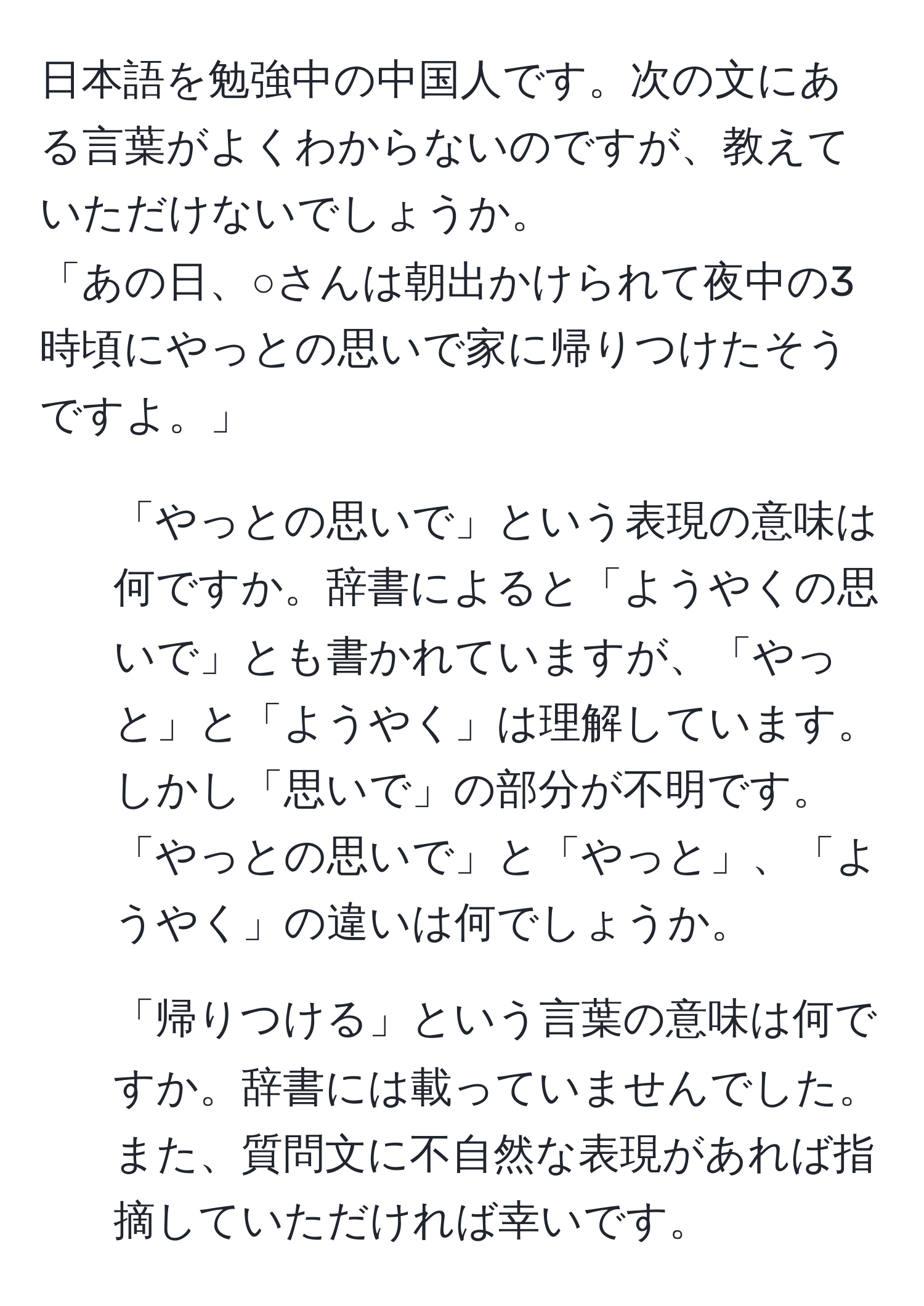 日本語を勉強中の中国人です。次の文にある言葉がよくわからないのですが、教えていただけないでしょうか。  
「あの日、○さんは朝出かけられて夜中の3時頃にやっとの思いで家に帰りつけたそうですよ。」  
1. 「やっとの思いで」という表現の意味は何ですか。辞書によると「ようやくの思いで」とも書かれていますが、「やっと」と「ようやく」は理解しています。しかし「思いで」の部分が不明です。「やっとの思いで」と「やっと」、「ようやく」の違いは何でしょうか。  
2. 「帰りつける」という言葉の意味は何ですか。辞書には載っていませんでした。  
また、質問文に不自然な表現があれば指摘していただければ幸いです。