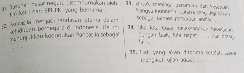 Susunan dasar negara disempurnakan oleh 33. Untuk menjaga persatuan dan kesatuan 
tim kecil dari BPUPKI yang bernama . . . . bangsa Indonesia, bahasa yang digunakan 
32. Pancasila menjadi landasan utama dalam sebagai bahasa persatuan adalah . . . . 
kehidupan bernegara di Indonesia. Hal ini 34. Jika kita tidak melaksanakan kewajiban 
menunjukkan kedudukan Pancasila sebagai dengan baik, kita dapat . . . hak orang 
lain. 
35. Hak yang akan diterima setelah siswa 
mengikuti ujian adalah . . . .