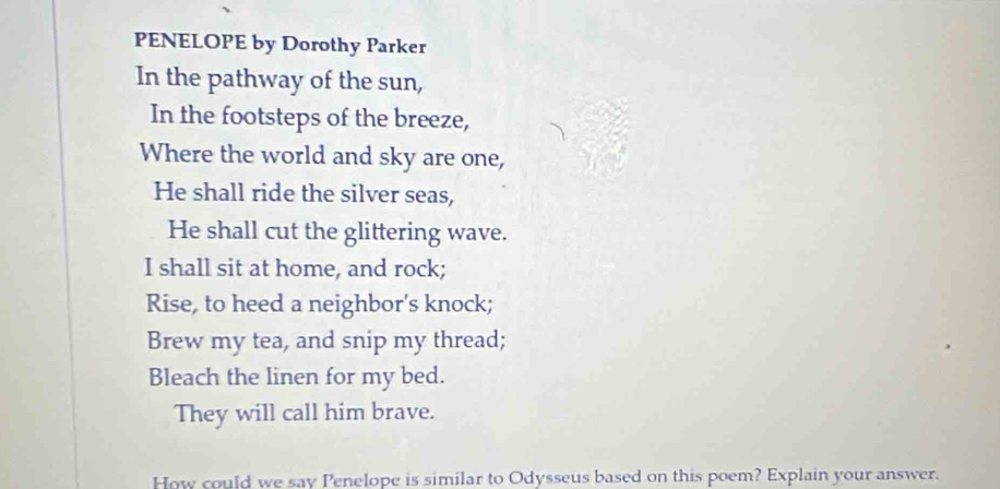 PENELOPE by Dorothy Parker 
In the pathway of the sun, 
In the footsteps of the breeze, 
Where the world and sky are one, 
He shall ride the silver seas, 
He shall cut the glittering wave. 
I shall sit at home, and rock; 
Rise, to heed a neighbor's knock; 
Brew my tea, and snip my thread; 
Bleach the linen for my bed. 
They will call him brave. 
How could we say Penelope is similar to Odysseus based on this poem? Explain your answer.