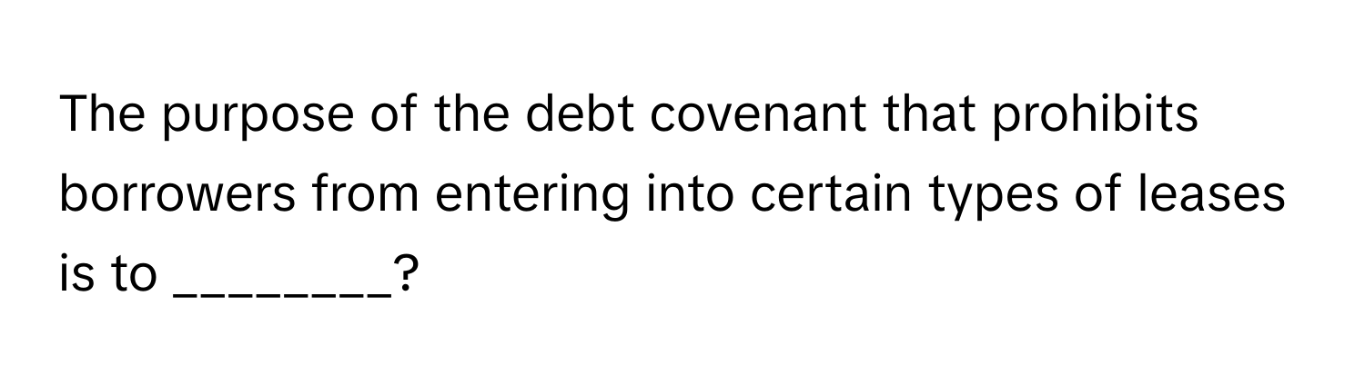 The purpose of the debt covenant that prohibits borrowers from entering into certain types of leases is to ________?