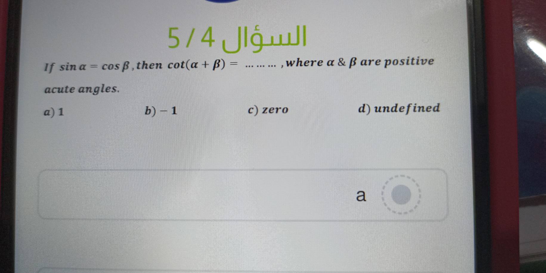 5 / 4 Jlgwll
If sin alpha =cos beta ,then cot (alpha +beta )=... ... ... , where α & β are positive
acute angles.
a) 1 b) - 1 c) zero d) undefined

a .