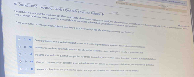 Puzy irs eoege
Questão 8/10 - Segurança, Saúde e Qualidade de Vida no Trabalho 0(1/6□13
Uma fábrica de componentes eletrônicos idenfíficou uma questão de segurança relacionada à exposição a solventes químicos, contecidos por seus elitos nociros à saúde. O setor de qualitade da emprsa motiro Lar em vor alta
uma avaliação qualitativa inicial e percebeu a necessidade de uma análise mais detalhada para implementar medidas de controle eletivas
Com base nesse cenário, qual das seguintes ações deveria ser a próxima etapa para lidar adequadamente com o risco identificado
A 4 Continuar apenas com a avaliação qualitativa, pois ela é suficiente para identificar a presença de solventes químicos no ambiente.
B Implementar medidas de controle baseadas nas informações qualitativas, como a instalação de exaustores genéricas no local
C Realizar uma avaliação quantitativa específica para medir a concentração de solventes no ar e determinar a exposição exata dos trabalhadores
D Eliminar o uso de todos os solventes químicos imediatamente para garantir a segurança dos trabalhadores, sem uma avaliação quantitativa
E ◆ Aumentar a frequência dos treinamentos sobre o uso seguro de solventes, sem outras medidas de controle ambiental