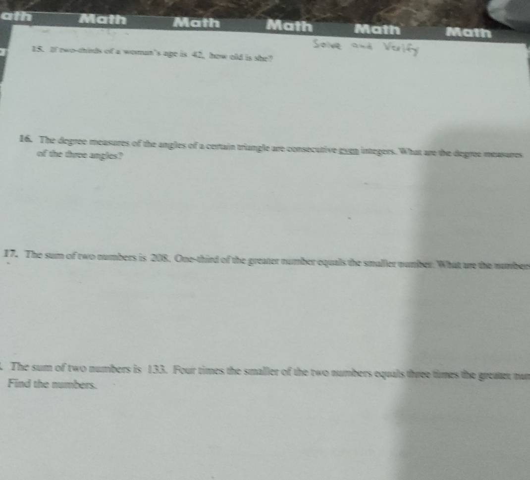 ath Math Math Math Math Math 
15. If nwo-thirds of a woman's age is 42, how old is she? 
16. The degree measures of the angles of a certain triangle are consecutive even integers. What are the degree measures 
of the three angles? 
17. The sum of two numbers is 208. One-third of the greater number oquals the smaller n mber. What are the number 
. The sum of two numbers is 133. Four times the smaller of the two numbers equals three times the greatet nun 
Find the numbers.