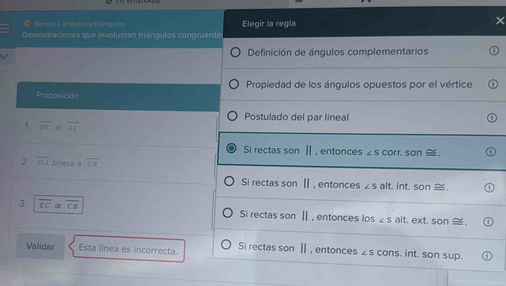 WhatsApp
O Bioque I: angulos y triángulos Elegir la regla
Demostraciones que involucran triángulos congruentes
Definición de ángulos complementarios
Propiedad de los ángulos opuestos por el vértice
Proposición
Postulado del par lineal
1 overline DC≌ overline AC
Si rectas son Ⅱ, entonces ∠ S corr. son ≅.
2 overline DA biseca a overline EB
Si rectas son |, entonces ∠ S alt. int. son ≅.
3 overline EC≌ overline CB
Si rectas son Ⅱ , entonces los ∠ salt. ext. son ≅
Validar Esta línea es incorrecta.
Si rectas son Ⅱ , entonces ∠ S cons. int. son sup.