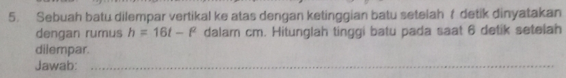 Sebuah batu dilempar vertikal ke atas dengan ketinggian batu setelahf detik dinyatakan 
dengan rumus h=16t-t^2 dalam cm. Hitunglah tinggi batu pada saat 6 detik setelah 
dilempar. 
Jawab:_