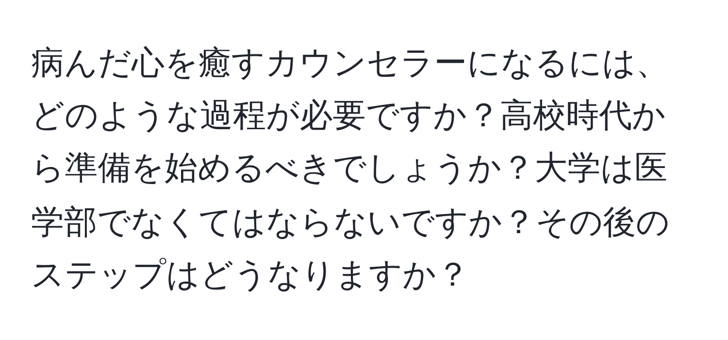 病んだ心を癒すカウンセラーになるには、どのような過程が必要ですか？高校時代から準備を始めるべきでしょうか？大学は医学部でなくてはならないですか？その後のステップはどうなりますか？