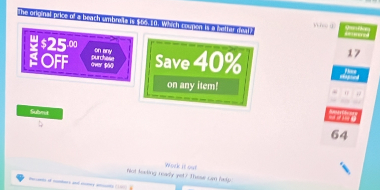 The original price of a beach umbrella is 500.10. Which coupon is a better real? Video ① saweres 
Que thing 
on any
17
OFF over $60 Save 40% elapsed 
purchase Jime 
on any item! 1

Submit
64
Work it out 
Not feeling ready yet? These can help: 
Persents of nombers and money amounts (100)