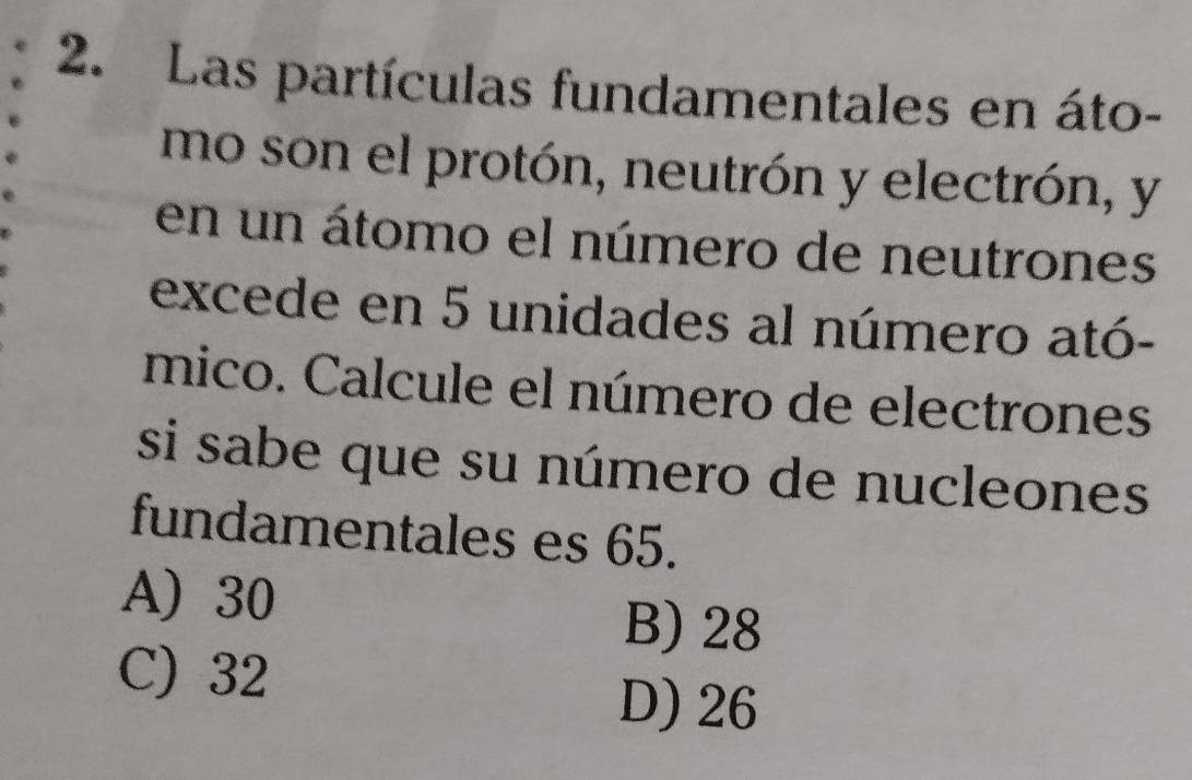 Las partículas fundamentales en áto-
mo son el protón, neutrón y electrón, y
en un átomo el número de neutrones
excede en 5 unidades al número ató-
mico. Calcule el número de electrones
si sabe que su número de nucleones
fundamentales es 65.
A) 30 B) 28
C) 32
D) 26